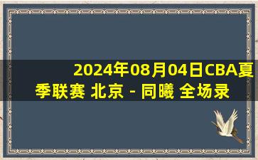 2024年08月04日CBA夏季联赛 北京 - 同曦 全场录像